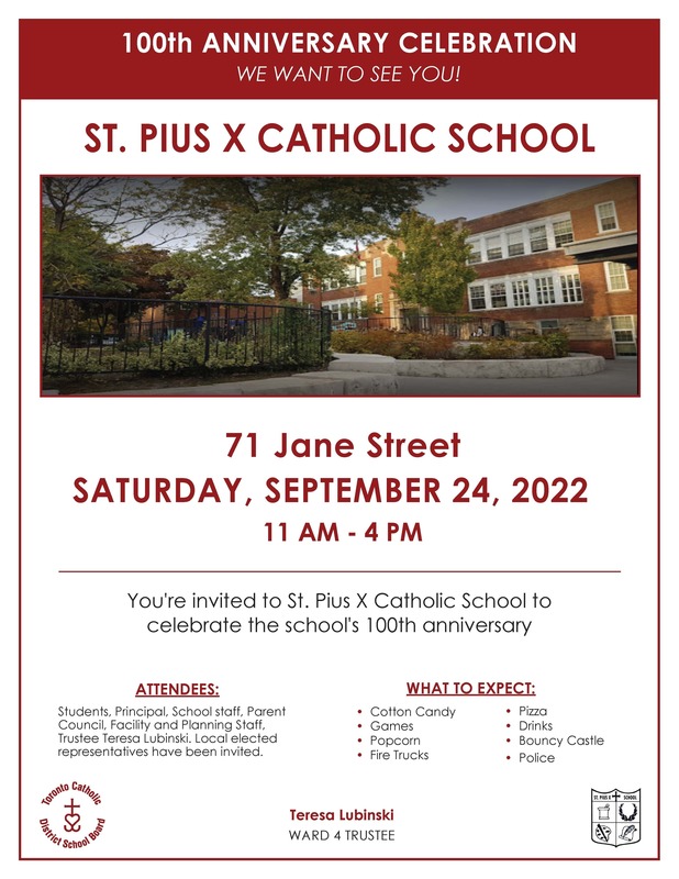 100th anniversary celebration flyer - We Want To See You! - St. Pius X Catholic School - Photo of St. Pius X School Building - 71 Jane Street - Saturday - September 24, 2022 - 11 AM - 4 PM - You're invited to St. Pius X Catholic School to celebrate the school's 100th anniversary.
Attendees are students, principals, school staff, parent council, facility and planning staff, trustee teresa lubinski. Local elected representatives have been invited.
What to expect - Cotton candy, Games, Popcorn, Fire trucks, Pizza, Drinks, Bouncy Castle, Police