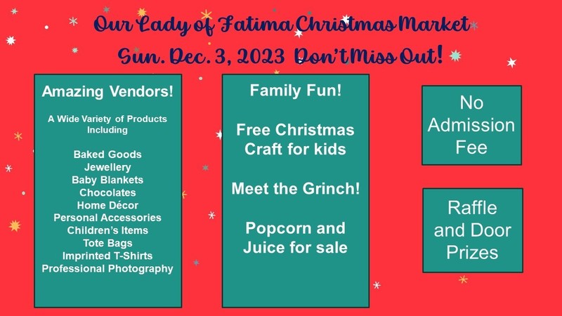 Don't miss out on the Our Lady of Fatima Christmas Market happening on December 3, 2023 (Sunday). We are showcasing amazing vendors with a wide variety of products including baked goods, jewellery, baby blankets, chocolates, home décor, personal accessories, children's items, tote bags, imprinted t-shirts, and professional photography.  Enjoy family fun, free Christmas craft for kids, popcorn and juice for sale, and meet the Grinch! There is no admission fee, and there is a raffle and door prizes.